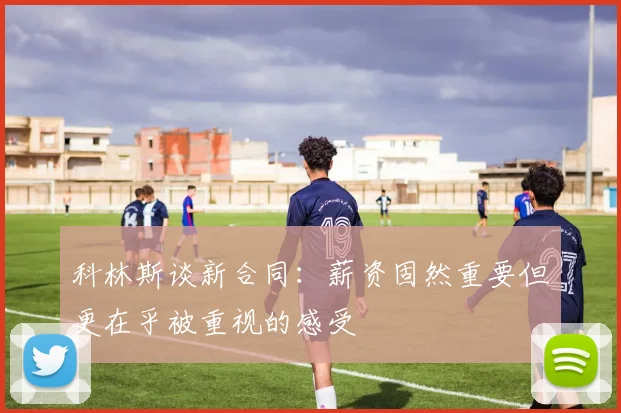 科林斯谈新合同：薪资固然重要但更在乎被重视的感受