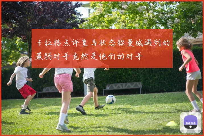 卡拉格点评皇马状态称曼城遇到的最弱对手竟然是他们的对手