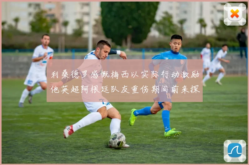 利桑德罗感慨梅西以实际行动激励他英超阿根廷队友重伤期间前来探望