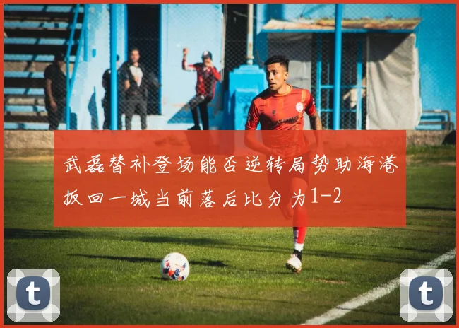武磊替补登场能否逆转局势助海港扳回一城当前落后比分为1-2