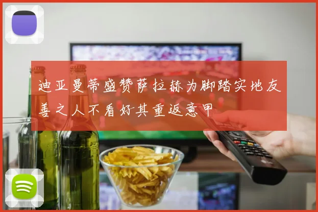 迪亚曼蒂盛赞萨拉赫为脚踏实地友善之人不看好其重返意甲