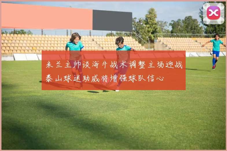 米兰主帅谈海牛战术调整主场迎战泰山球迷助威将增强球队信心
