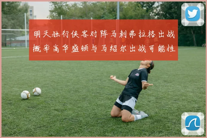 明天独行侠客对阵马刺弗拉格出战概率高华盛顿与马绍尔出战可能性小
