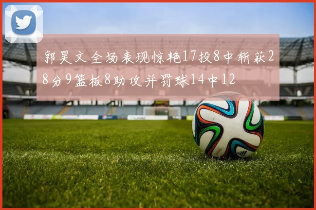 郭昊文全场表现惊艳17投8中斩获28分9篮板8助攻并罚球14中12