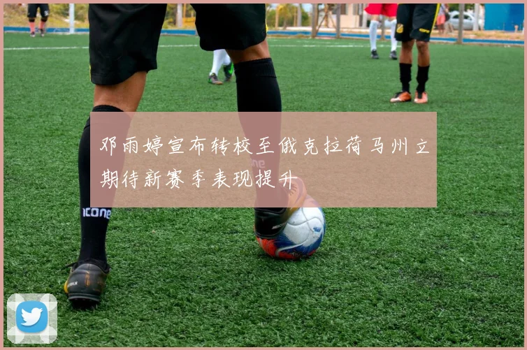 邓雨婷宣布转校至俄克拉荷马州立期待新赛季表现提升
